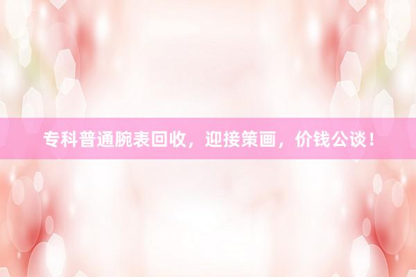 专科普通腕表回收，迎接策画，价钱公谈！