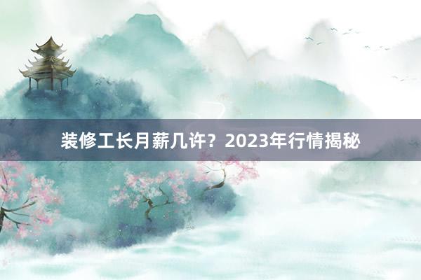 装修工长月薪几许？2023年行情揭秘
