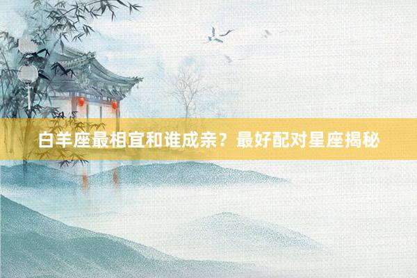 白羊座最相宜和谁成亲？最好配对星座揭秘