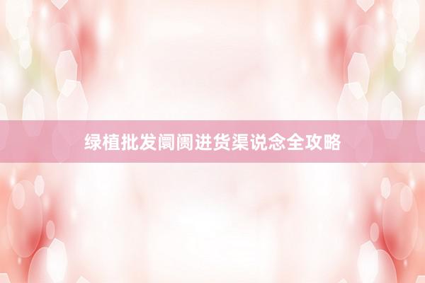 绿植批发阛阓进货渠说念全攻略
